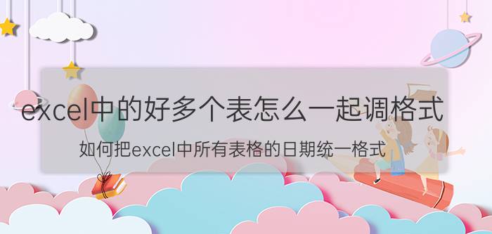 excel中的好多个表怎么一起调格式 如何把excel中所有表格的日期统一格式？